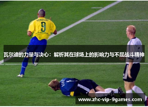 瓦尔迪的力量与决心：解析其在球场上的影响力与不屈战斗精神