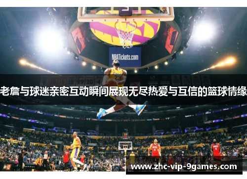 老詹与球迷亲密互动瞬间展现无尽热爱与互信的篮球情缘