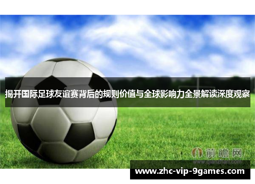 揭开国际足球友谊赛背后的规则价值与全球影响力全景解读深度观察